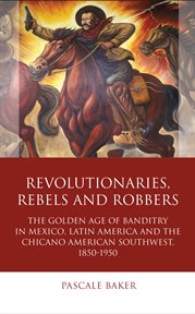 Revolutionaries, rebels and robbers : the golden age of banditry in Mexico, Latin America and the Chicano American Southwest, 1850-1950 cover image