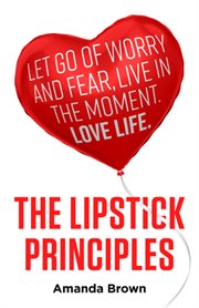 The lipstick principles. Let Go of Worry and Fear, Live in the Moment, Love Life cover image