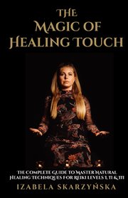 The magic of healing touch. The Complete Guide To Master Healing Techniques For Reiki Levels I, II, III cover image