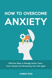 How to Overcome Anxiety : Effective Ways to Manage Stress, Fears, Panic Attacks and Reclaiming Your Life Again cover image