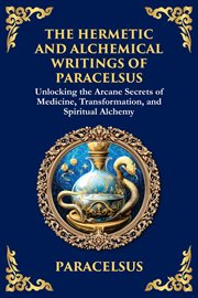The Hermetic and Alchemical Writings of Paracelsus : Unlocking the Secrets of Nature and Transformation cover image