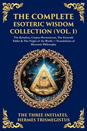 The Complete Esoteric Wisdom Collection (Volume 1) : The Kybalion, Corpus Hermeticum, The Emerald Tablet & The Virgin Of The World - Foundations Of Herme cover image