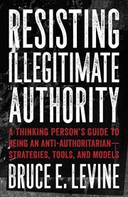 Resisting illegitimate authority : a thinking person's guide to being an anti-authoritarian -- strategies, tools, and models cover image