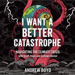 I want a better catastrophe : navigating the climate crisis with grief, hope, and gallows humor : an existential manual for tragic optimists, can-do pessimists, and compassionate doomers cover image