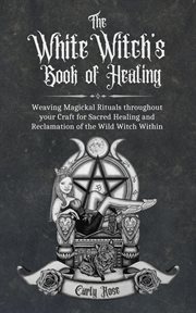 The white witch's book of healing. Weaving Magickal Rituals throughout your Craft for Sacred Healing and Reclamation of the Wile Witch cover image