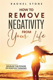 How to remove negativity from your life : Develop The Power Of Positive Thinking And Eliminate Harmful Thought Patterns That Prevent You From cover image