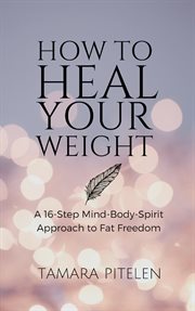 How to heal your weight : A 16-Step Mind, Body, Spirit Approach to Fat Freedom cover image