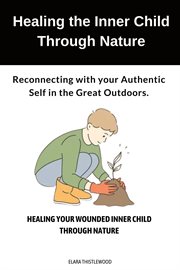 Healing the Inner Child Through Nature : Reconnecting with Your Authentic Self in the Great Outdoors cover image