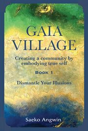 Gaia Village ̃ Creating a Community by Embodying True Self: Book 1 : Dismantle Your Illusions cover image