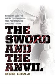 The sword and the anvil. A definitive guide for natural, healthy healing from Post-Traumatic Stress and Trauma cover image