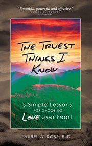The truest things i know. 5 Simple Lessons for Choosing Love over Fear! cover image