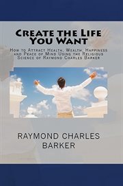 Create the life you want : how to attract health, wealth, happiness and peace of mind using the religious science of Raymond Charles Barker cover image