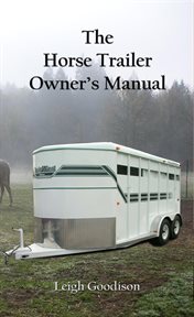 The horse trailer owner's manual : a guide to the preventative maintenance, repair and safe operation of horse trailers cover image