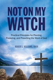 Not on my watch. Practical Principles for Planting, Pastoring, and Preaching the Word of God cover image