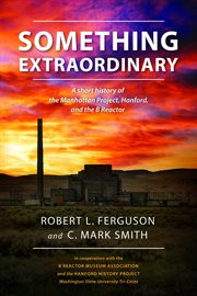Something extraordinary. A Short History of the Manhattan Project, Hanford, and the B Reactor cover image
