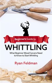Beginner's guide to whittling : what beginner wood carvers need to know to start whittling cover image