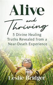 Alive and Thriving : 5 Divine Healing Truths Revealed from a Near-Death Experience cover image