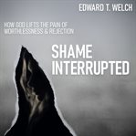 Shame interrupted: how god lifts the pain of worthlessness and rejection cover image