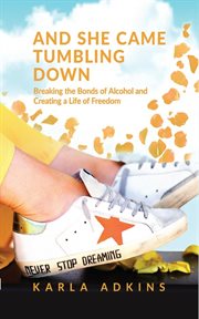And she came tumbling down : breaking the bonds of alcohol and creating a life of freedom cover image