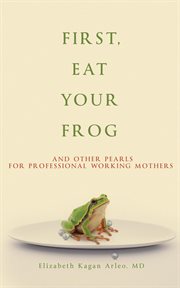 First, eat your frog : And Other Pearls for Professional Working Mothers cover image