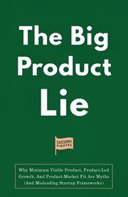 The Big Product Lie : Why Minimum Viable Product, Product-Led Growth, And Product-Market Fit Are Myths (And Misleading Startup Frameworks) cover image