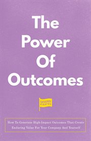The Power of Outcomes : How to Generate High-Impact Outcomes That Create Enduring Value for Your Company and Yourself cover image