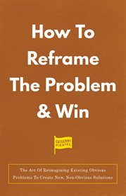 How to Reframe the Problem & Win : The Art Of Reimagining Existing Obvious Problems To Create New, Non-Obvious Solutions cover image
