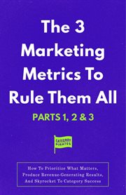 The 3 Marketing Metrics to Rule Them All [Part 1, 2 & 3] : How To Prioritize What Matters, Produce Revenue-Generating Results, And Skyrocket To Category Succes cover image