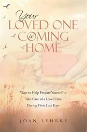 Your loved one is coming home : ways to help prepare yourself to take care of a loved one during their last days cover image
