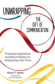 Unwrapping the Gift of Communication : Theoretical Applications and Biblical Wisdom for Relationships that Thrive cover image