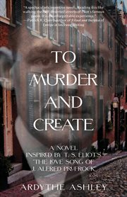 To Murder and Create : A Novel Inspired by T. S. Eliot's "The Love Song of J. Alfred Prufrock" cover image