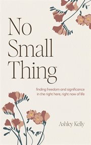No Small Thing : Finding Freedom and Significance in the Right Here, Right Now of Life cover image