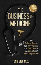 The Business of Medicine : The Definitive Guide to Help New Physicians Start Their Career on the Right Path and Avoid Costly Mi cover image