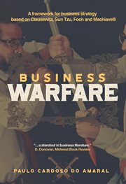 Business Warfare : A Framework for Business Strategy Based on Clausewitz, Sun Tzu, Foch and Machiavelli cover image