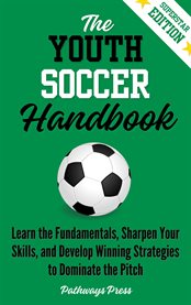 The Youth Soccer Handbook : Learn The Fundamentals, Sharpen Your Skills, And Develop Winning Strategies To Dominate The Pitch cover image