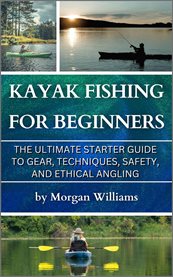 Kayak Fishing for Beginners : The Ultimate Starter Guide To Gear, Techniques, Safety, And Ethical Angling cover image