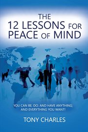 The 12 lessons for peace of mind. YOU CAN BE; DO; AND HAVE ANYTHING; AND EVERYTHING YOU WANT! cover image