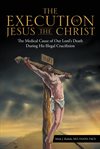 The execution of Jesus the Christ : the medical cause of our Lord's death during his illegal crucifixion cover image