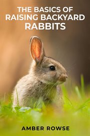 The basics of raising backyard rabbits : A Beginner's Guide to Raising Happy and Healthy Rabbits in Your Backyard (2023 Crash Course) cover image