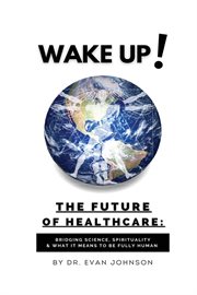 Wake up! the future of healthcare. Bridging Science, Spirituality & What It Means to Be Fully Human cover image