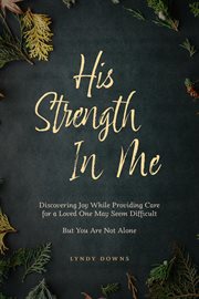 His strength in me : Discovering Joy While Providing Care for a Loved One May Seem Difficult But You Are Not Alone cover image