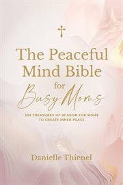 The peaceful mind bible for busy moms- 100 treasures of wisdom for moms to create inner peace : 100 Treasures of Wisdom for Moms to Create Inner Peace cover image