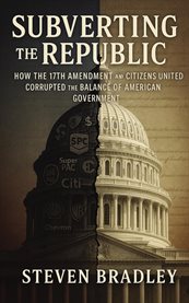 Subverting the Republic : How The 17th Amendment And Citizens United Corrupted The Balance Of American Government cover image