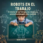 Robots En El Trabajo : El Interior De Las Fábricas, Los Robots Y La Automatización Para Niños Curiosos cover image