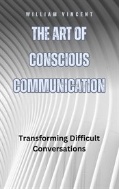 The Art of Conscious Communication : Transforming Difficult Conversations cover image