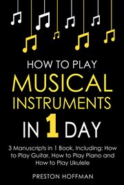 How to Play Musical Instruments : In 1 Day - Bundle - The Only 3 Books You Need to Learn How to Play Guitar, How to Play Piano and How cover image