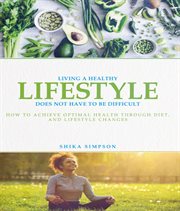 Living a Healthy Lifestyle Does Not Have to Be Difficult : How to Achieve Optimal Health Through Diet and Lifestyle Changes cover image