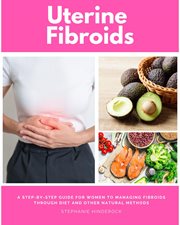 Uterine Fibroids : A Step-by-Step Guide for Women to Managing Fibroids Through Diet and Other Natural Methods cover image