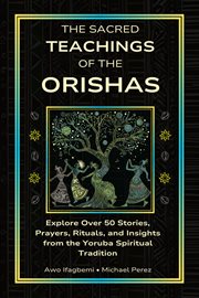 The Sacred Teachings of the Orishas : Explore Over 50 Stories, Prayers, Rituals And Insights From The Yoruba Spiritual Tradition cover image