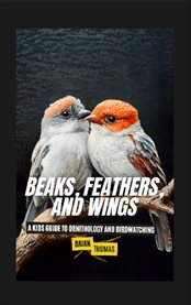 Beaks, Feathers, and Wings : A Kids Guide to Ornithology and Birdwatching cover image